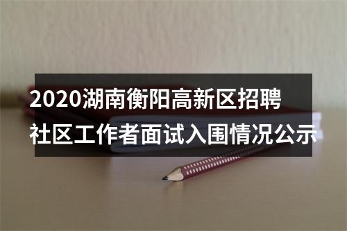 2020湖南衡阳高新区招聘社区工作者面试入围情况公示 图片