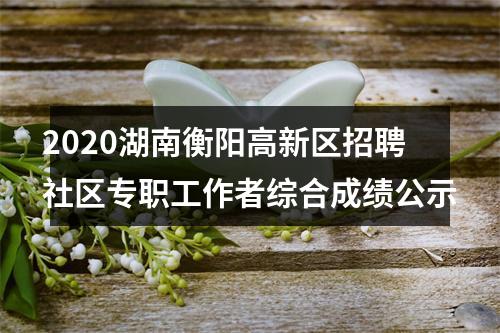 2020湖南衡阳高新区招聘社区专职工作者综合成绩公示 图片