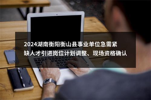 2024湖南衡阳衡山县事业单位急需紧缺人才引进岗位计划调整、现场资格确认与考试考核公告 图片