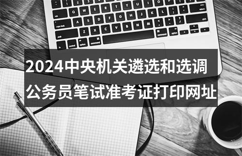 2024中央机关遴选和选调公务员笔试准考证打印网址 图片