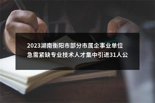 2023湖南衡阳市部分市属企事业单位急需紧缺专业技术人才集中引进31人公告 图片
